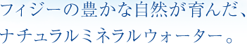 フィジーの豊かな自然が育んだ、ナチュラルミネラルウォーター。