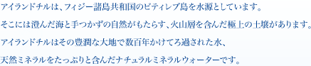 アイランドチルは、フィジー諸島共和国のビティレブ島を水源としています。そこには澄んだ海と手つかずの自然がもたらす、火山層を含んだ極上の土壌があります。アイランドチルはその豊潤な大地で数百年かけてろ過された水、天然ミネラルをたっぷりと含んだナチュラルミネラルウォーターです。