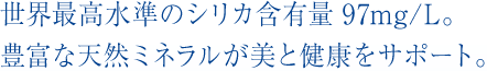 世界最高水準のシリカ含有量97mg/L。豊富な天然ミネラルが美と健康をサポート。