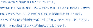 天然ミネラルが豊富に含まれたアイランドチル。中でも注目すべきは、コラーゲンの生成をサポートするといわれるシリカです。他のミネラルウォーターと比較してもその含有量は群を抜いています。アイランドチルが美と健康をサポートする“ビューティーウォーター”として、世界中で飲み続けられている理由がここにあるのです。