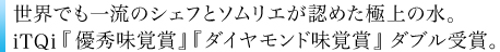世界でも一流のシェフとソムリエが認めた極上の水。iTQi優秀味覚賞、ダイヤモンド味覚賞 受賞。